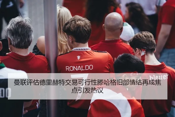 曼联评估德里赫特交易可行性滕哈格旧部情结再成焦点引发热议