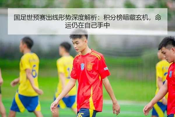 国足世预赛出线形势深度解析：积分榜暗藏玄机，命运仍在自己手中