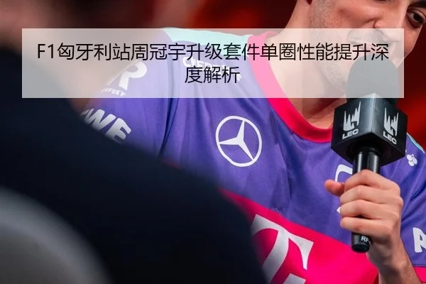 F1匈牙利站周冠宇升级套件单圈性能提升深度解析
