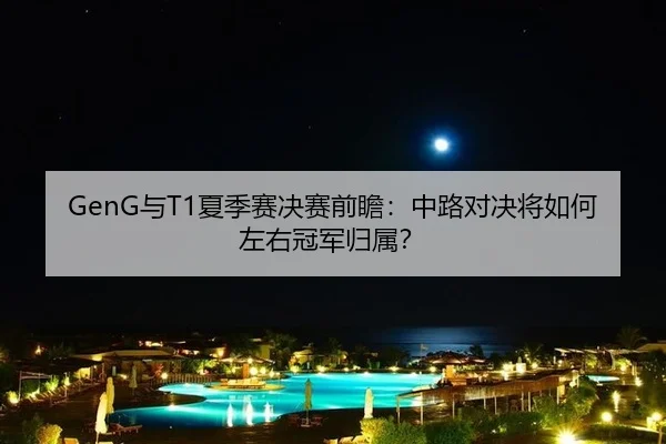 GenG与T1夏季赛决赛前瞻：中路对决将如何左右冠军归属？